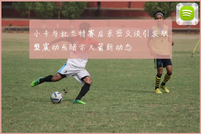 小卡与杜兰特赛后亲密交谈引发联盟震动或暗示火箭新动态