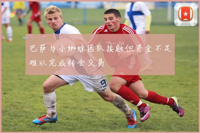 巴萨与小蜘蛛团队接触但资金不足难以完成转会交易