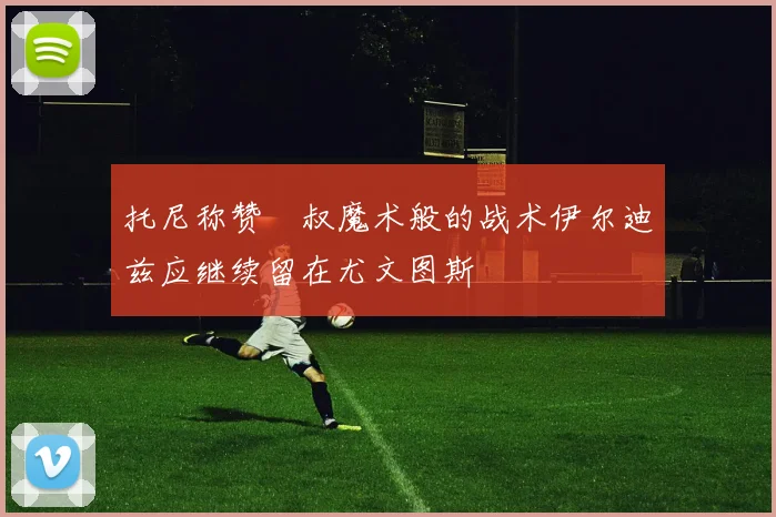 托尼称赞囧叔魔术般的战术伊尔迪兹应继续留在尤文图斯