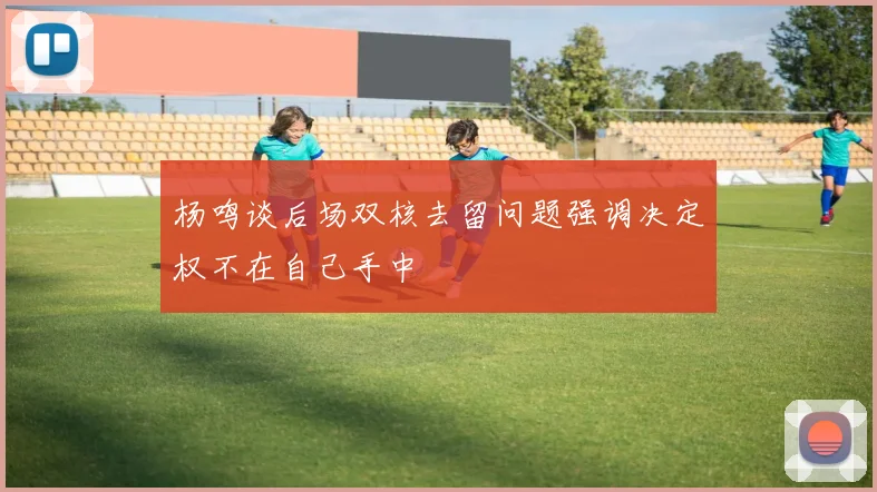 杨鸣谈后场双核去留问题强调决定权不在自己手中