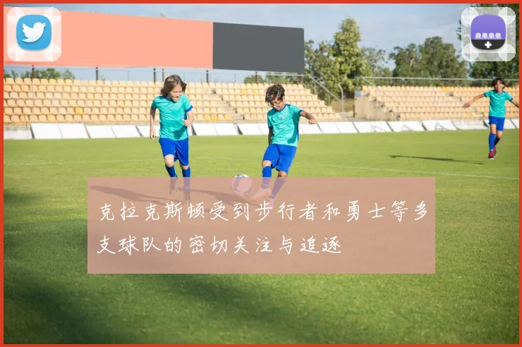 克拉克斯顿受到步行者和勇士等多支球队的密切关注与追逐