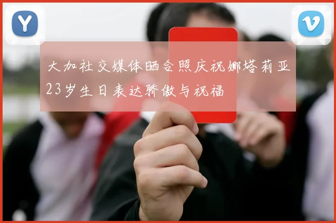 大加社交媒体晒合照庆祝娜塔莉亚23岁生日表达骄傲与祝福