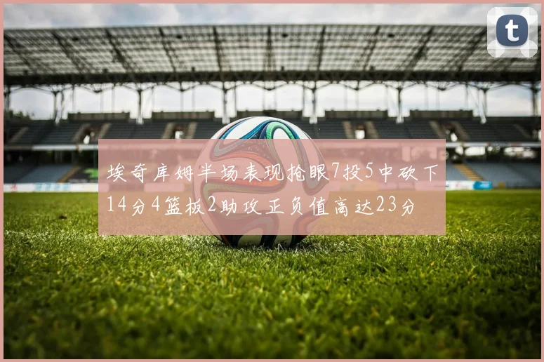 埃奇库姆半场表现抢眼7投5中砍下14分4篮板2助攻正负值高达23分
