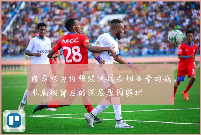 内马尔为何频频挑战安切洛蒂的战术底线背后的深层原因解析