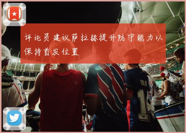评论员建议萨拉赫提升防守能力以保持首发位置
