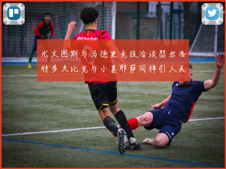 尤文图斯与马德里竞技洽谈瑟尔洛特多夫比克与小基耶萨同样引人关注