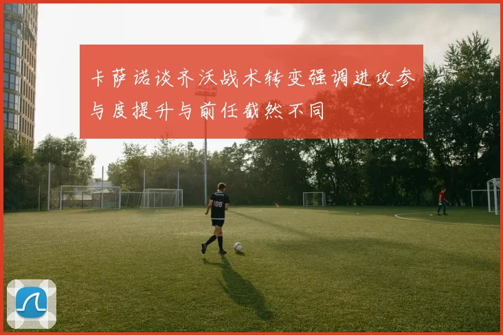卡萨诺谈齐沃战术转变强调进攻参与度提升与前任截然不同