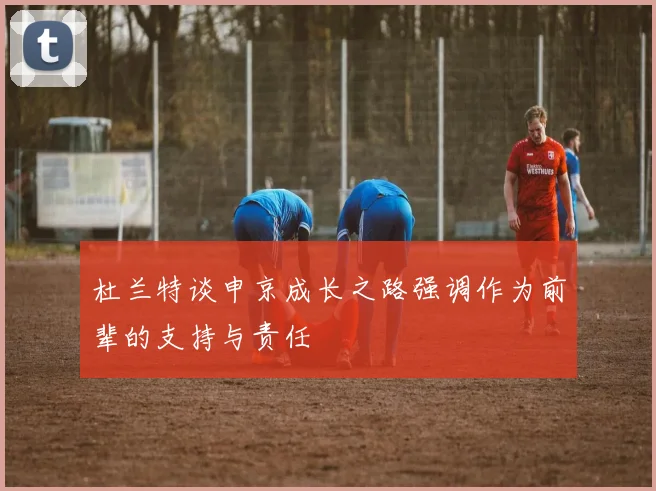 杜兰特谈申京成长之路强调作为前辈的支持与责任