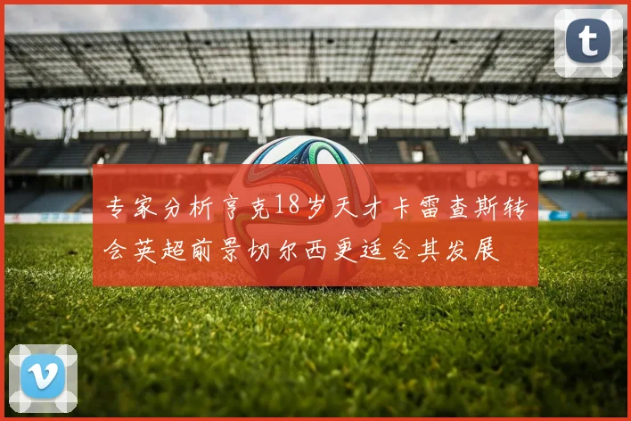 专家分析亨克18岁天才卡雷查斯转会英超前景切尔西更适合其发展