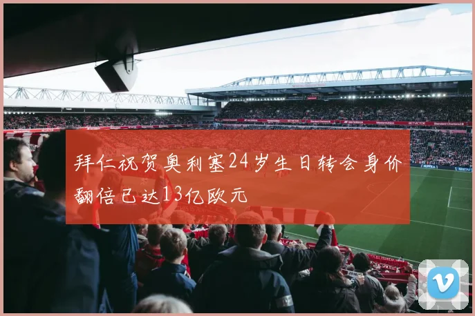 拜仁祝贺奥利塞24岁生日转会身价翻倍已达13亿欧元