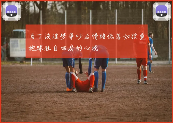 马丁谈追梦争吵后情绪低落如孩童抱球独自回房的心境