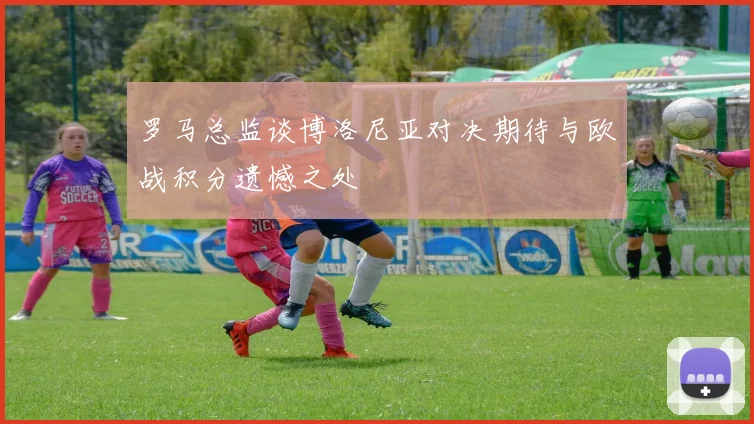 罗马总监谈博洛尼亚对决期待与欧战积分遗憾之处