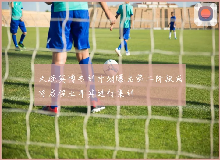大连英博冬训计划曝光第二阶段或将启程土耳其进行集训