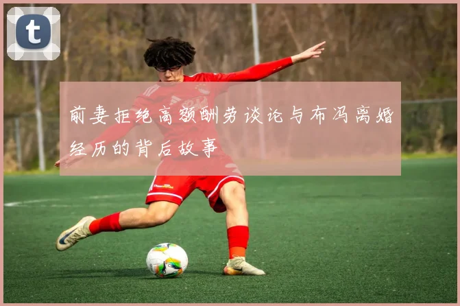 前妻拒绝高额酬劳谈论与布冯离婚经历的背后故事