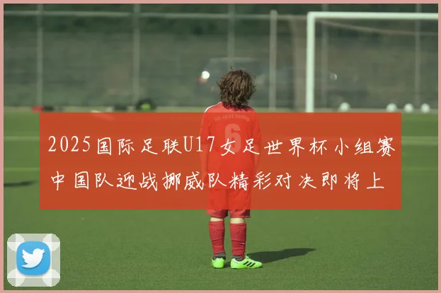2025国际足联U17女足世界杯小组赛中国队迎战挪威队精彩对决即将上演