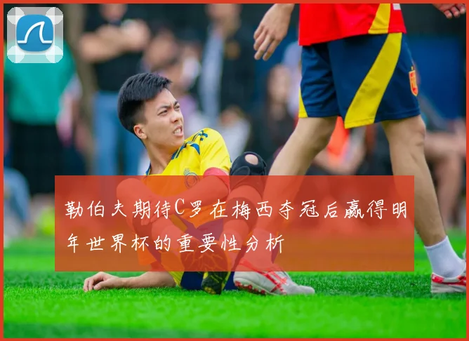 勒伯夫期待C罗在梅西夺冠后赢得明年世界杯的重要性分析