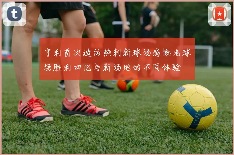 亨利首次造访热刺新球场感慨老球场胜利回忆与新场地的不同体验