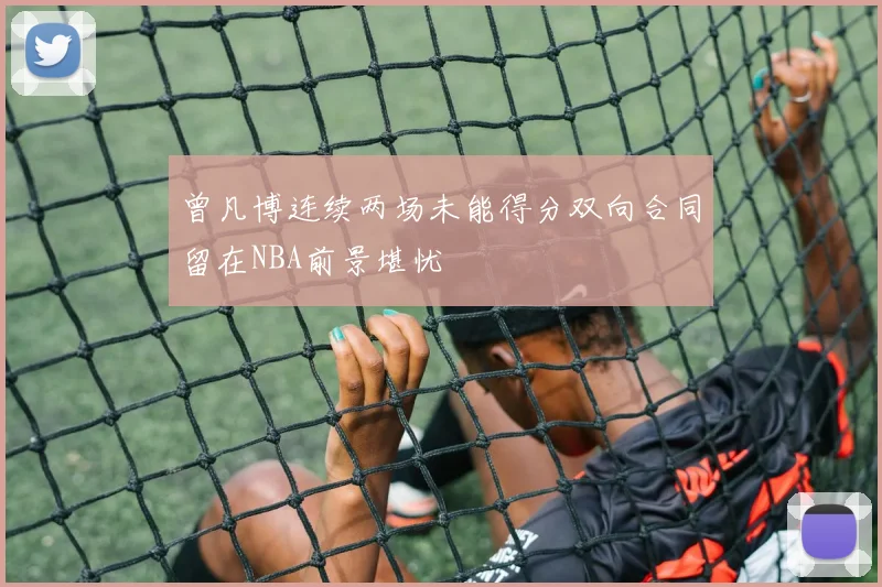 曾凡博连续两场未能得分双向合同留在NBA前景堪忧