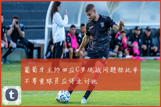 葡萄牙主帅回应C罗观战问题称此举不尊重球员应停止讨论