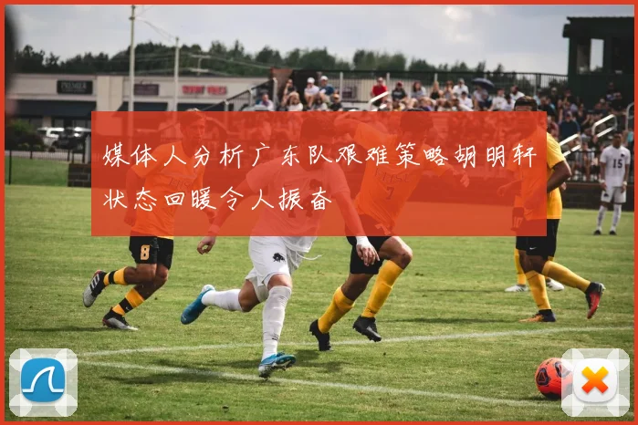 媒体人分析广东队艰难策略胡明轩状态回暖令人振奋