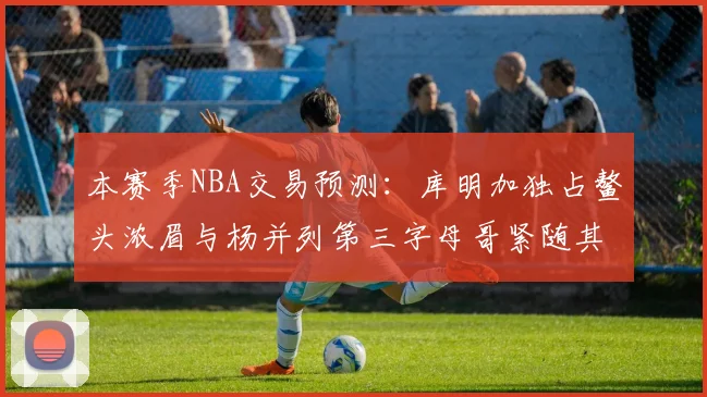本赛季NBA交易预测：库明加独占鳌头浓眉与杨并列第三字母哥紧随其后小萨排名第五