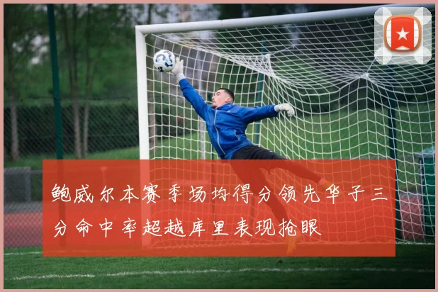 鲍威尔本赛季场均得分领先华子三分命中率超越库里表现抢眼