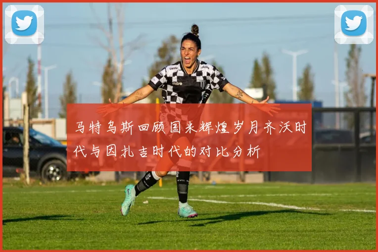 马特乌斯回顾国米辉煌岁月齐沃时代与因扎吉时代的对比分析