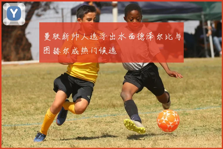 曼联新帅人选浮出水面德泽尔比与图赫尔成热门候选