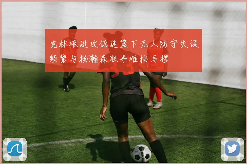克林根进攻低迷篮下无人防守失误频繁与杨瀚森联手难挡马穆