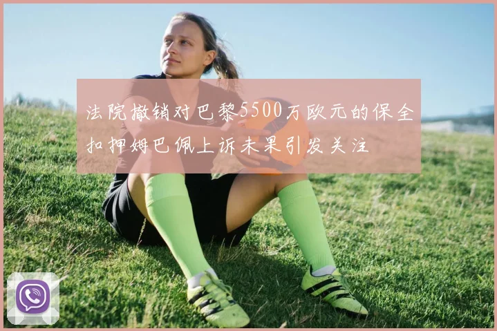 法院撤销对巴黎5500万欧元的保全扣押姆巴佩上诉未果引发关注