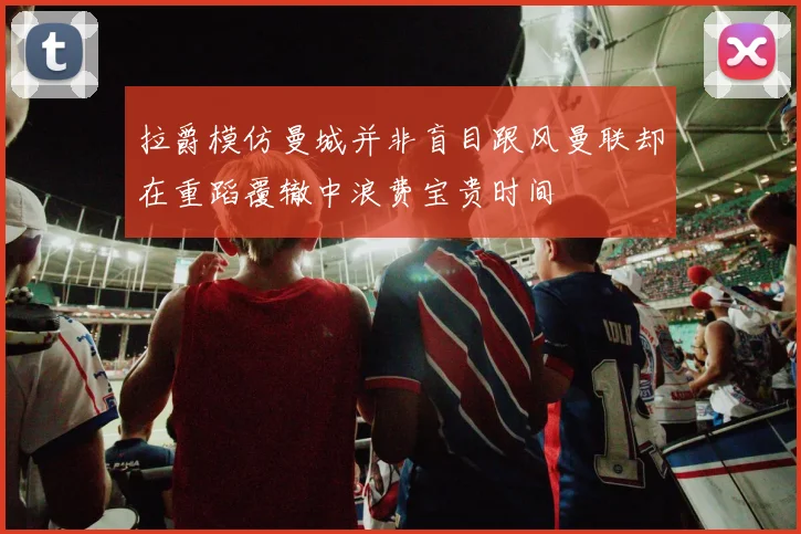 拉爵模仿曼城并非盲目跟风曼联却在重蹈覆辙中浪费宝贵时间