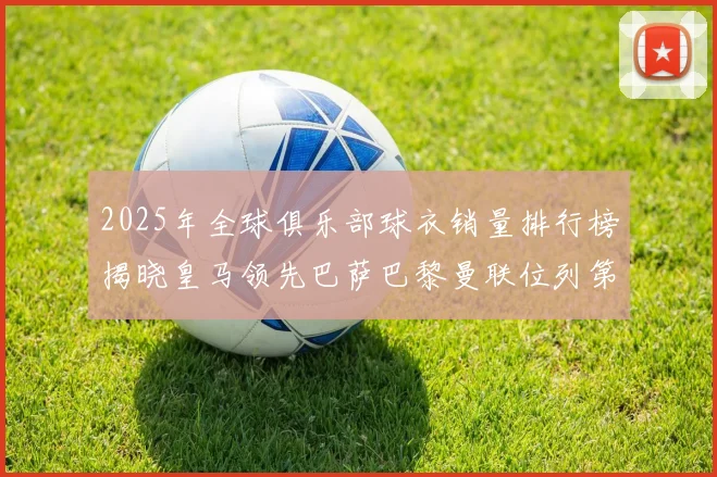 2025年全球俱乐部球衣销量排行榜揭晓皇马领先巴萨巴黎曼联位列第七