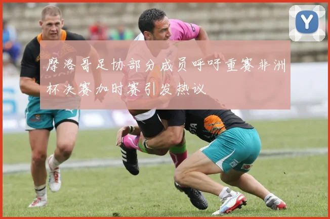 摩洛哥足协部分成员呼吁重赛非洲杯决赛加时赛引发热议