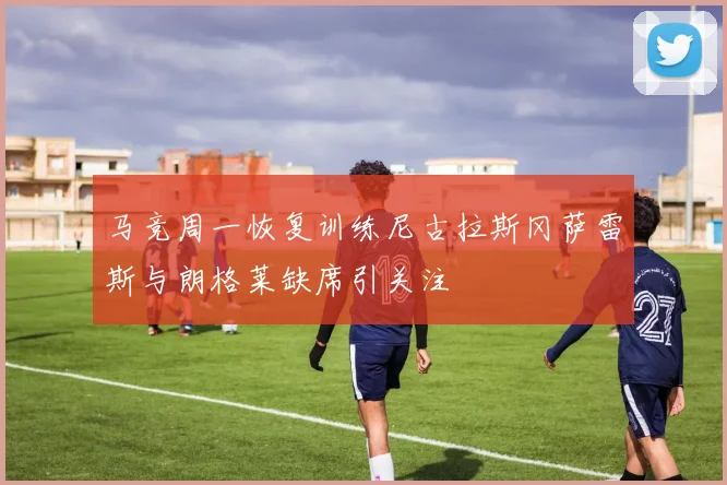 马竞周一恢复训练尼古拉斯冈萨雷斯与朗格莱缺席引关注