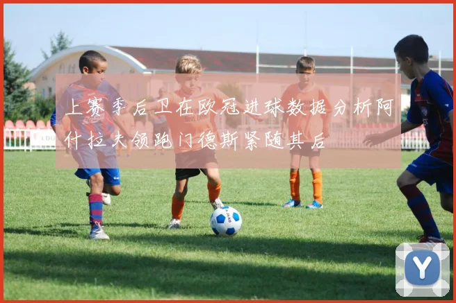 上赛季后卫在欧冠进球数据分析阿什拉夫领跑门德斯紧随其后