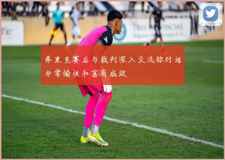 弗里克赛后与裁判深入交流称对话非常愉快和富有成效