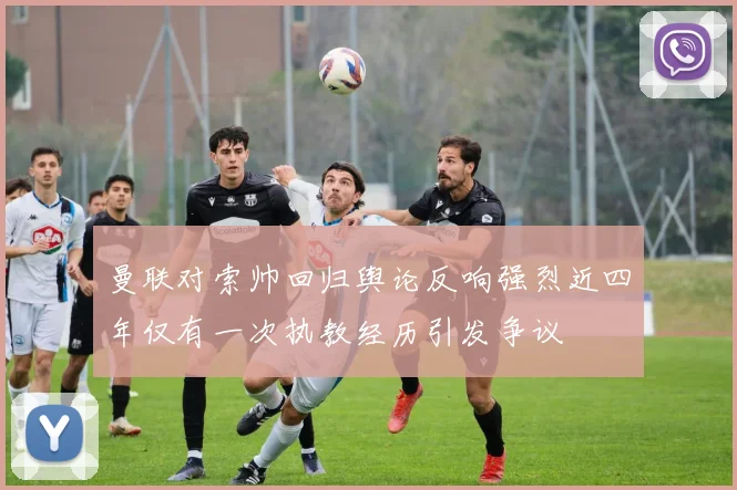 曼联对索帅回归舆论反响强烈近四年仅有一次执教经历引发争议