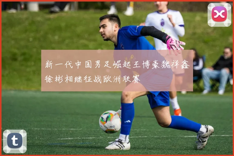 新一代中国男足崛起王博豪魏祥鑫徐彬相继征战欧洲联赛
