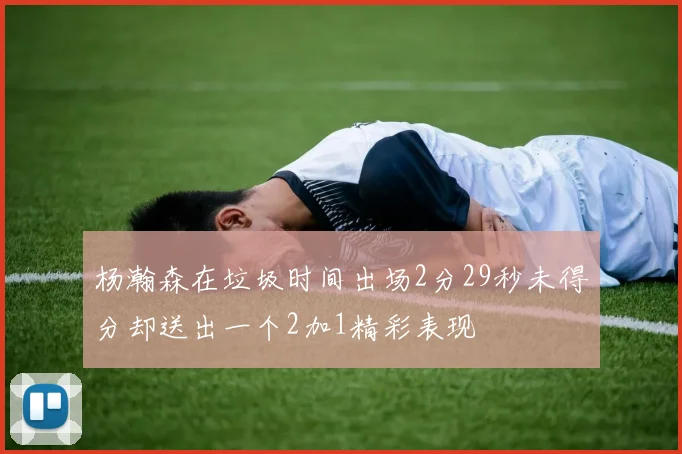 杨瀚森在垃圾时间出场2分29秒未得分却送出一个2加1精彩表现
